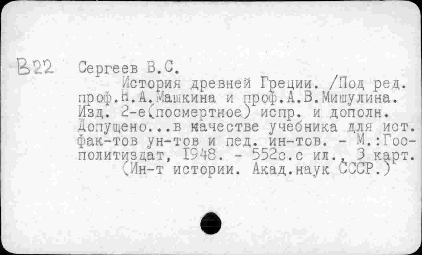 ﻿В22. Сергеев В.С.
История древней Греции. /Под ред. проф.Н.А.Машкина и проф.А.В.Мишулина. Изд. 2-е(посмертное) испр. и дополн. допущено...в качестве учебника для ист. фак-тов ун-тов и пед. ин-тов. - М.:Гос-политиздат, 1948. - 552с.с ил., 3 карт.
чИн-т истории. Акад.наук СССР.)